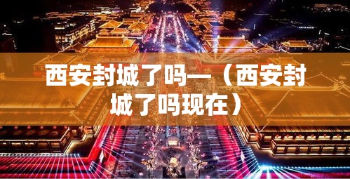西安封城了吗—（西安封城了吗现在）